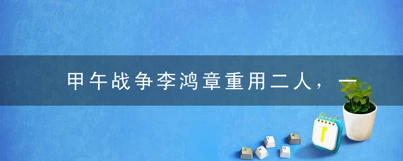 甲午战争李鸿章重用二人，一个导致海战失败，一个葬送朝鲜与东北