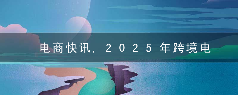 电商快讯,2025年跨境电商B2B达13.9万亿/李