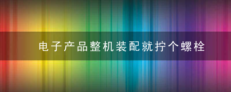 电子产品整机装配就拧个螺栓而已,竟然有这么多学问