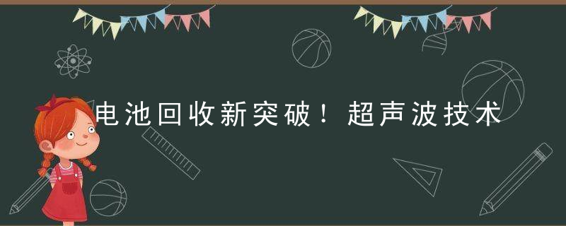 电池回收新突破！超声波技术使金属提取时间减少50%,