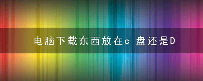 电脑下载东西放在c盘还是D盘