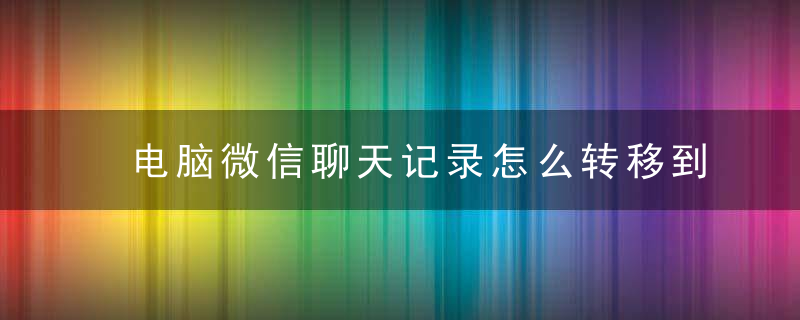 电脑微信聊天记录怎么转移到手机 电脑微信聊天记录如何转移到手机