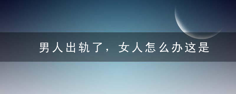 男人出轨了，女人怎么办这是我见过最好的答案