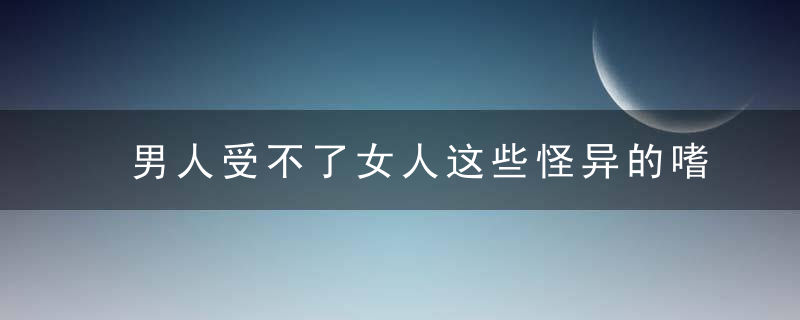 男人受不了女人这些怪异的嗜好