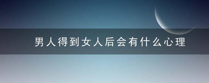 男人得到女人后会有什么心理变化