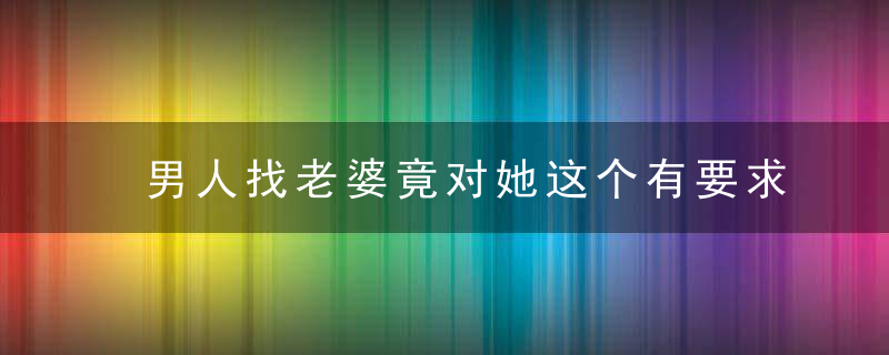 男人找老婆竟对她这个有要求，男人找老婆的意义