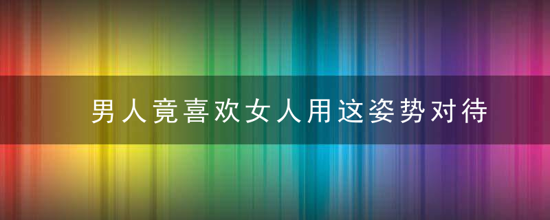 男人竟喜欢女人用这姿势对待自己，男人喜欢女人,女人喜欢男人吗