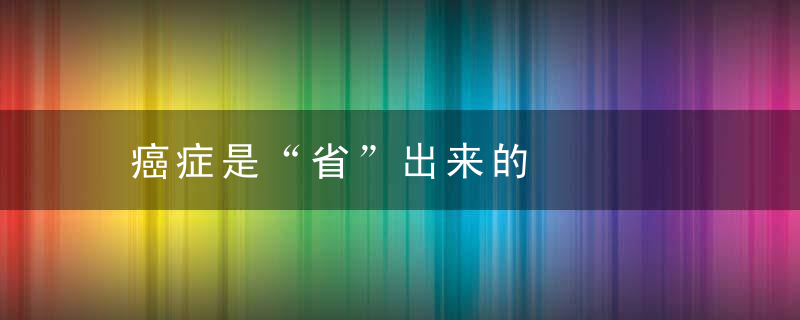 癌症是“省”出来的