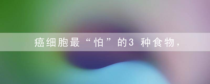 癌细胞最“怕”的3种食物，癌症一辈子躲着你，还能稳固血糖