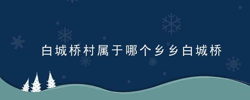 白城桥村属于哪个乡乡白城桥村介绍，白城桥村属于哪个街道