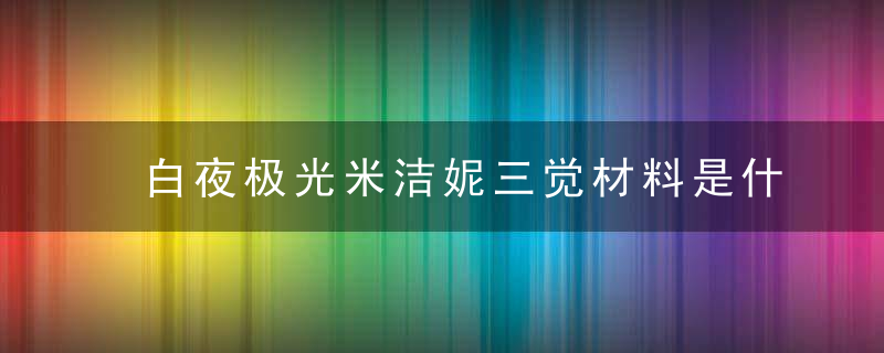 白夜极光米洁妮三觉材料是什么-米洁妮三觉材料一览