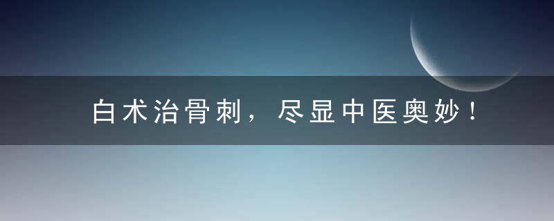 白术治骨刺，尽显中医奥妙！