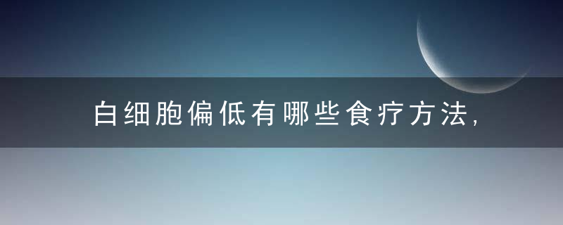 白细胞偏低有哪些食疗方法,白细胞偏低的护理方法都有哪些,提高白血球的食物有哪些