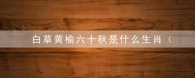白草黄榆六十秋是什么生肖（打一个生肖动物）深圳疫情防控新闻