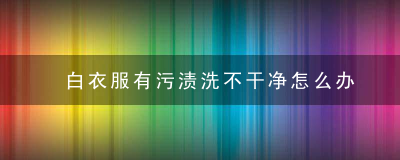 白衣服有污渍洗不干净怎么办，白衣服污渍洗不掉