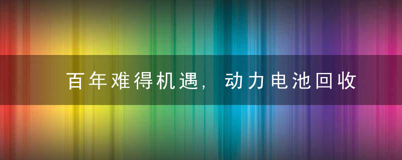 百年难得机遇,动力电池回收备受瞩目,谁将会是风口上的