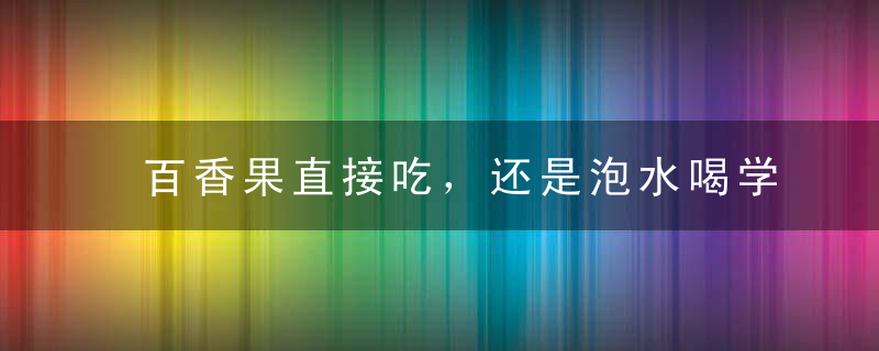 百香果直接吃，还是泡水喝学会3种正确吃法，身体将受益无穷