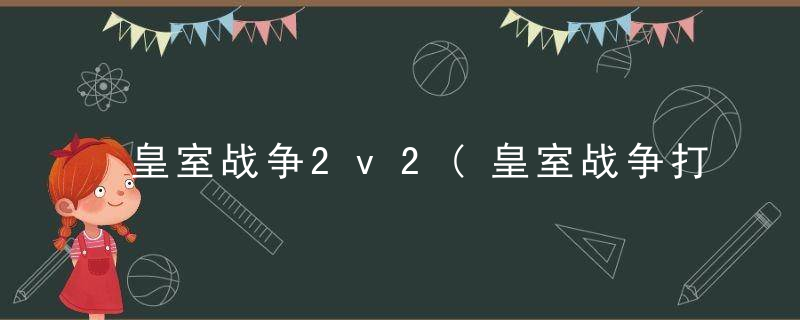 皇室战争2v2(皇室战争打2v2的卡组)