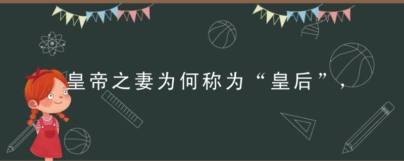 皇帝之妻为何称为“皇后”， “皇后”称呼怎么来的