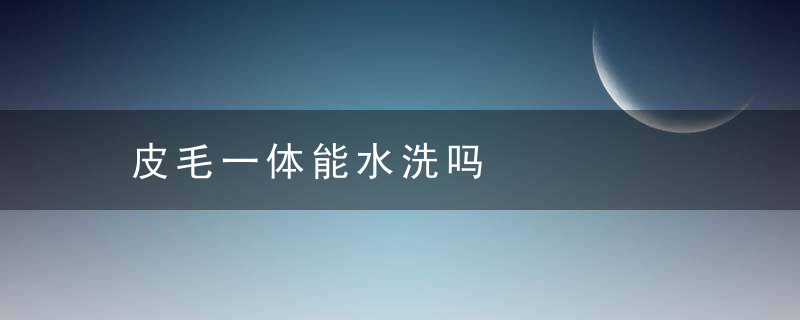 皮毛一体能水洗吗，皮毛一体水洗了会怎么样