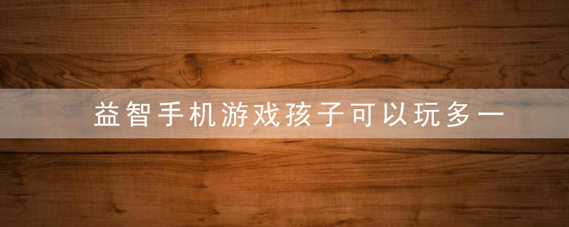 益智手机游戏孩子可以玩多一些吗这3大危害父母该重视