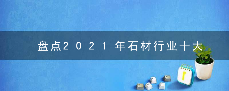 盘点2021年石材行业十大热门