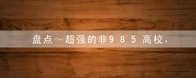 盘点～超强的非985高校，90%的人都忽视了!