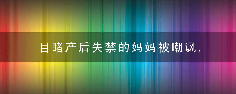 目睹产后失禁的妈妈被嘲讽,女士:为难别人的人到处都有!