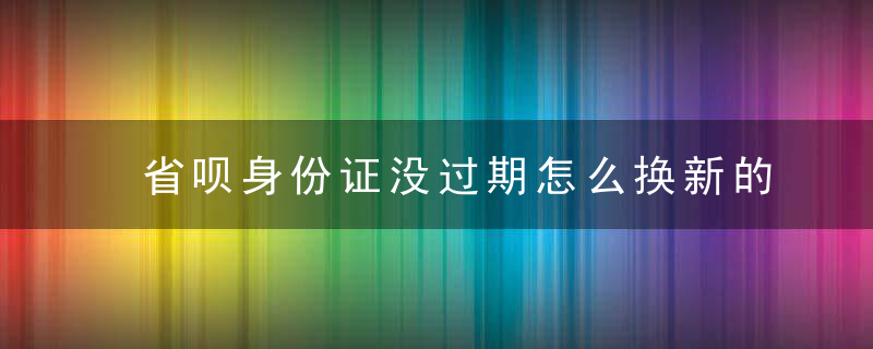 省呗身份证没过期怎么换新的