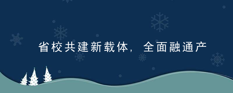 省校共建新载体,全面融通产学研,近日最新