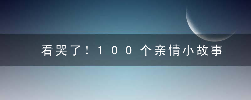 看哭了！100个亲情小故事，总有一个瞬间让你心疼