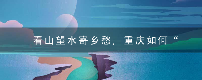 看山望水寄乡愁,重庆如何“宿”造乡村未来,近日最新