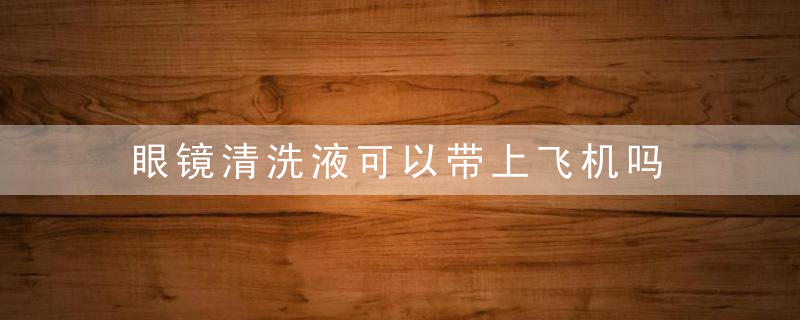 眼镜清洗液可以带上飞机吗