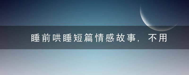 睡前哄睡短篇情感故事,不用遗憾,没有在蕞青春美貌的时