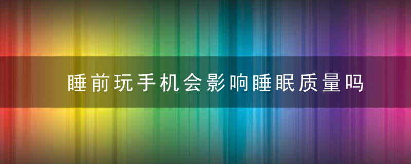 睡前玩手机会影响睡眠质量吗，睡前玩手机会影响视力吗