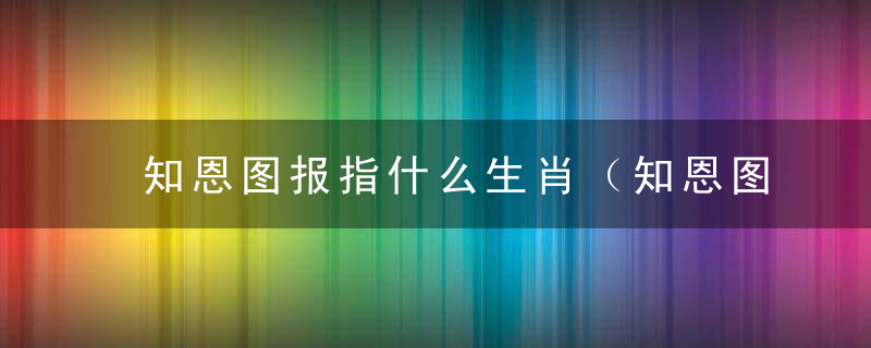 知恩图报指什么生肖（知恩图报打一动物）确切答深圳疫情防控新闻