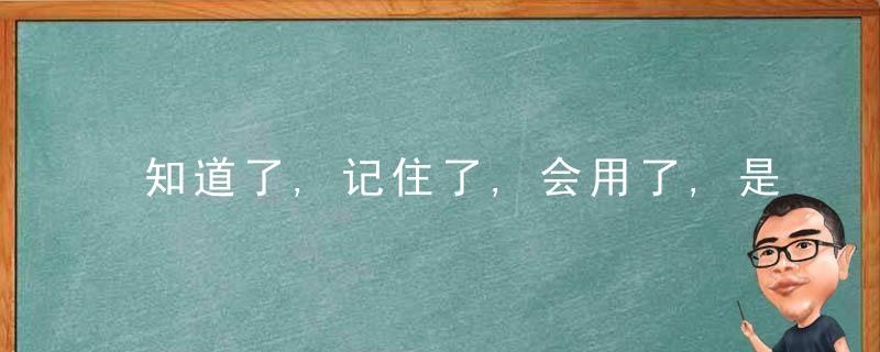 知道了,记住了,会用了,是三件不同的事情,是三种不同