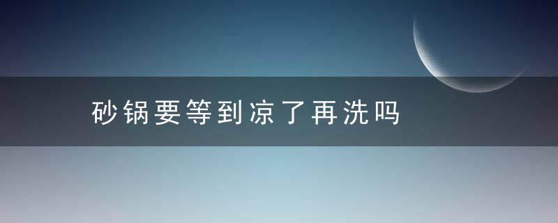 砂锅要等到凉了再洗吗