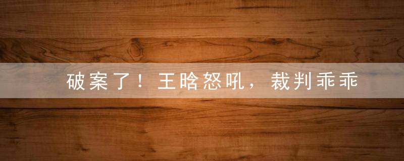 破案了！王晗怒吼，裁判乖乖到位听从指挥？还原现场给出真实答案