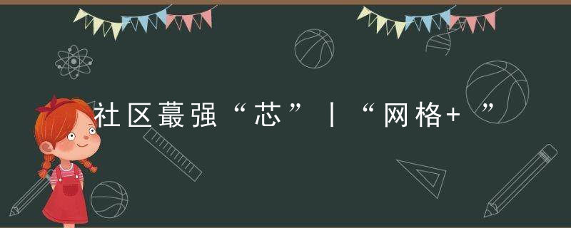 社区蕞强“芯”丨“网格+”创新模式,助力疫情防控,今