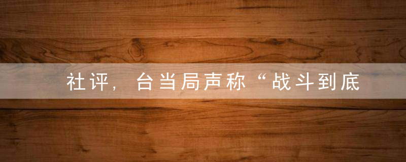 社评,台当局声称“战斗到底”恰是惊慌表现