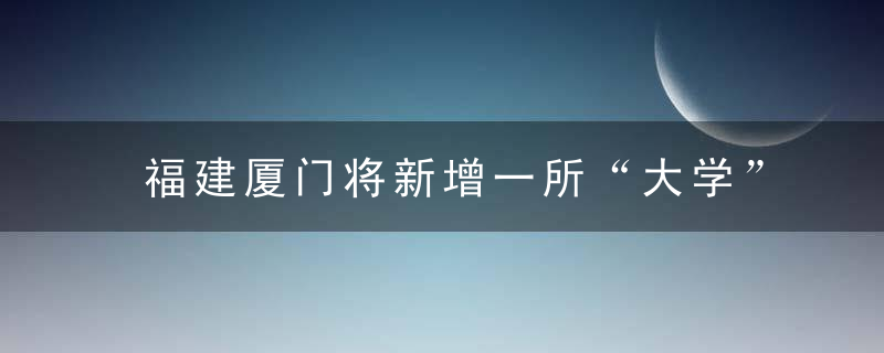 福建厦门将新增一所“大学”,还是由本地“学院”更名而