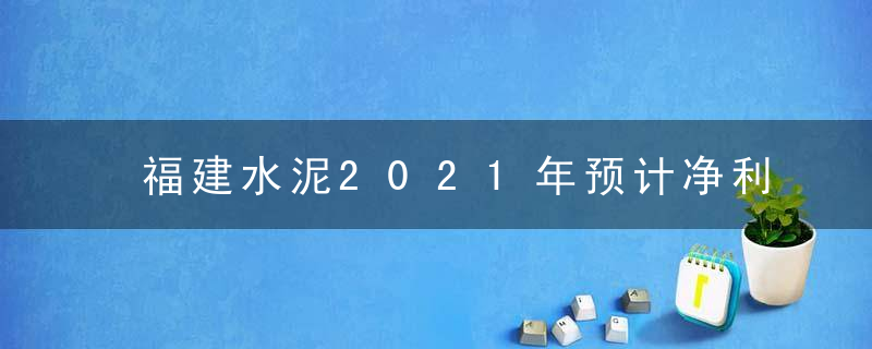 福建水泥2021年预计净利3.53亿,3.88亿同比