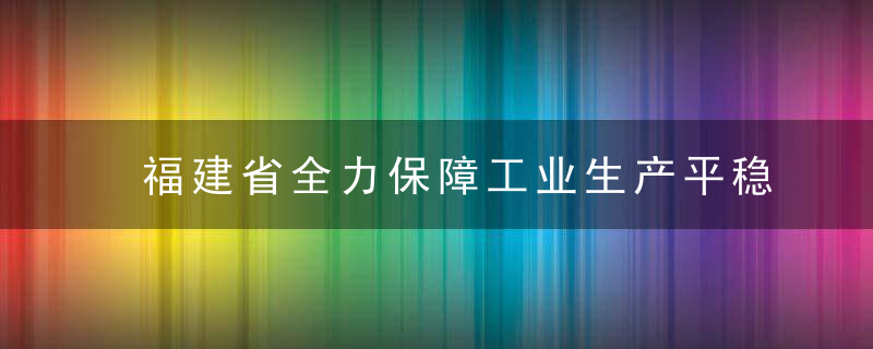 福建省全力保障工业生产平稳运行,近日最新