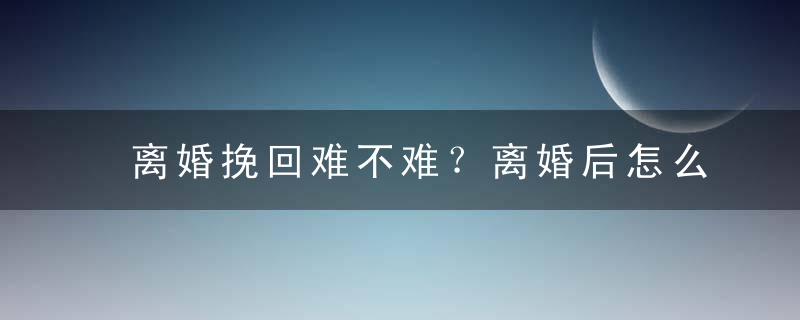 离婚挽回难不难？离婚后怎么挽回婚姻呢？