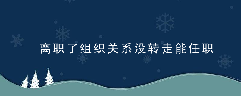 离职了组织关系没转走能任职吗