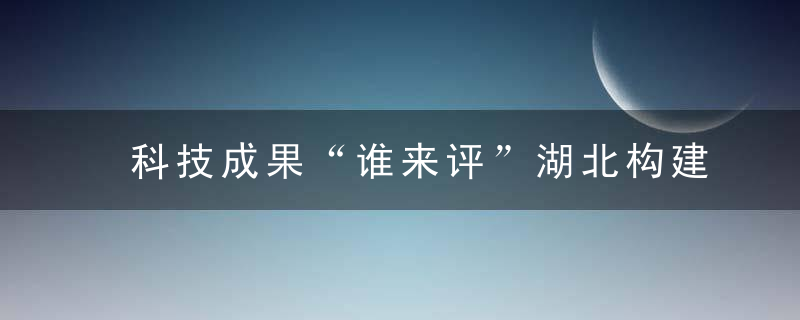 科技成果“谁来评”湖北构建多元主体共同参与的评价体