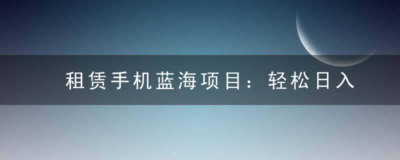 租赁手机蓝海项目：轻松日入上千，小白0成本直接上手