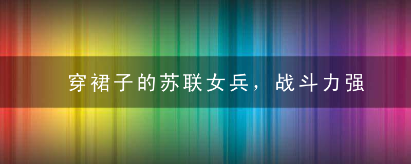 穿裙子的苏联女兵，战斗力强悍不逊男兵，被俘后下场很悲惨
