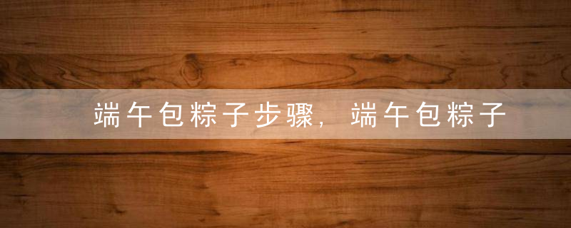 端午包粽子步骤,端午包粽子的做法